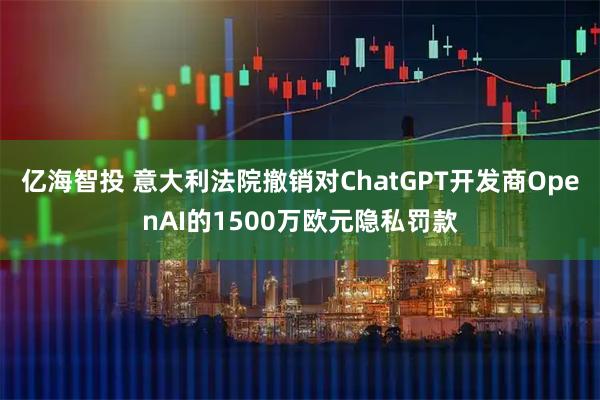 亿海智投 意大利法院撤销对ChatGPT开发商OpenAI的1500万欧元隐私罚款