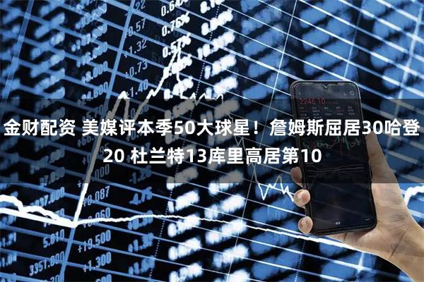 金财配资 美媒评本季50大球星！詹姆斯屈居30哈登20 杜兰特13库里高居第10