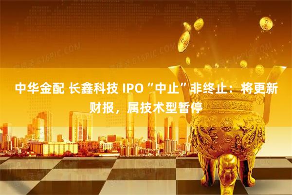 中华金配 长鑫科技 IPO“中止”非终止：将更新财报，属技术型暂停