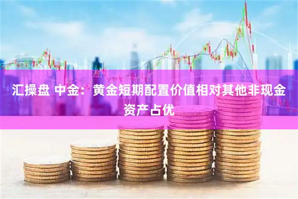 汇操盘 中金：黄金短期配置价值相对其他非现金资产占优